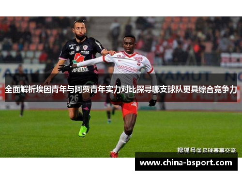全面解析埃因青年与阿贾青年实力对比探寻哪支球队更具综合竞争力